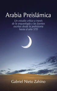Title: Arabia Preislámica: Un estudio crítico a través de la arqueología y las fuentes escritas desde la prehistoria hasta el año 570, Author: Gabriel Nieto Zahíno
