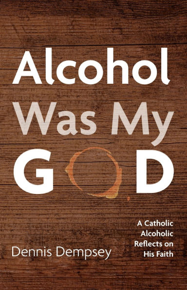 Alcohol Was My God: A Catholic Alcoholic Reflects on His Faith