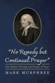 Title: No Remedy But Continual Prayer: John Wesley's Theology and Practice of Prayer, Author: Mark Murphree
