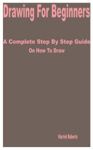 Title: Drawing for Beginners: A Complete Step by Step Guide on How to Draw, Author: Harriet Roberts