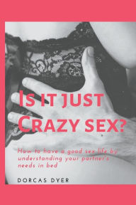 Title: IS IT JUST CRAZY SEX?: How to have a good sex life by understanding your partner's needs in bed, Author: Dorcas Dyer