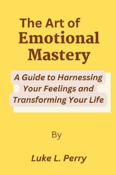 The Art of Emotional Mastery: : A Guide to Harnessing Your Feelings and Transforming Your Life