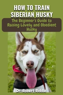 HOW TO TRAIN SIBERIAN HUSKY: The Complete Beginner's Guidebook to Raising Lovely and Obedient Husky