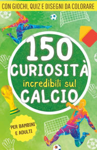 Title: 150 curiosità incredibili sul calcio: Una raccolta di fatti, giochi, quiz e disegni da colorare sul mondo del pallone. Il regalo perfetto per tifosi grandi e piccini, Author: Curious World