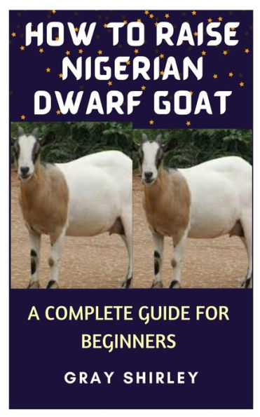 HOW TO RAISE NIGERIAN DWARF GOAT: A COMPLETE GUIDE FOR BEGINNERS