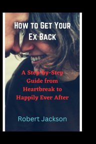 Title: How to Get Your Ex Back: A Step-by-Step Guide from Heartbreak to Happily Ever After, Author: Robert Jackson