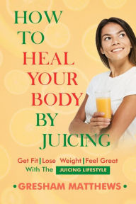 Title: How To Heal Your Body By Juicing: Get Fit - Lose Weight - Feel Great - With The Juicing Lifestyle, Author: Gresham Matthews