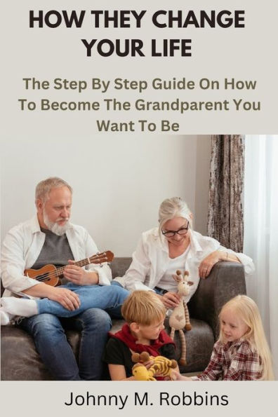 HOW THEY CHANGE YOUR LIFE: The Step By Step Guide On How To Become The Grandparent You Want To Be