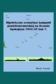 Title: Hipotetyczny scenariusz kampanii powietrzno-morskiej na Oceanie Spokojnym 1943/45 Tom I, Author: Marcin Turczyk