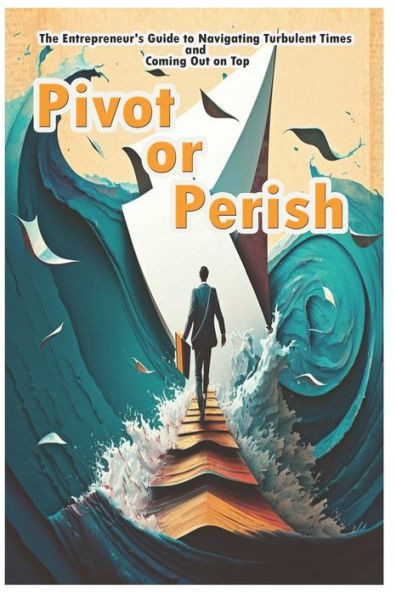 Pivot or Perish: The Entrepreneur's Guide to Navigating Turbulent Times and Coming Out on Top