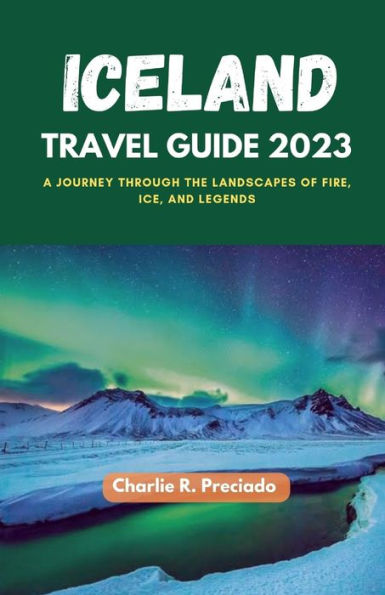 ICELAND TRAVEL GUIDE 2023: A Journey Through The Landscapes Of Fire, Ice, And Legends