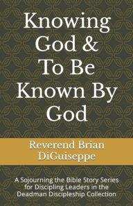 Title: Knowing God & To Be Known By God: A Sojourning the Bible Story Series for Discipling Leaders, Author: Brian Anthony DiGuiseppe