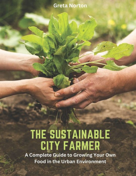 The Sustainable City Farmer: A Complete Guide to Growing Your Own Food in the Urban Environment