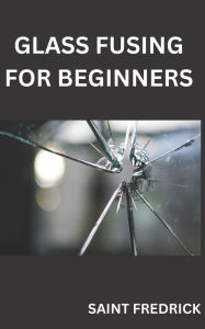 Title: GLASS FUSING FOR BEGINNERS: STEP BY STEP GUIDE FOR GLASS FUSING, Author: SAINT FREDRICK