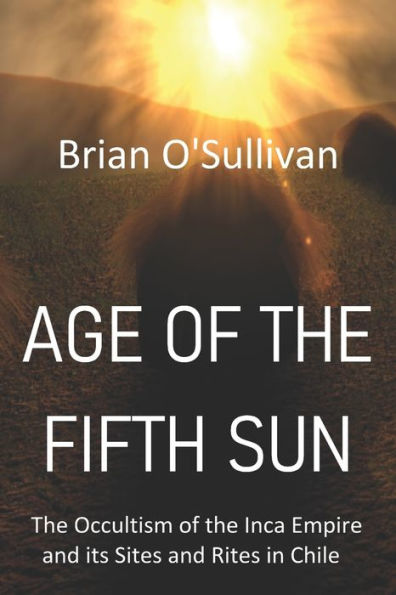 Age of the Fifth Sun: The Occultism of the Inca Empire and its Sites and Rites in Chile