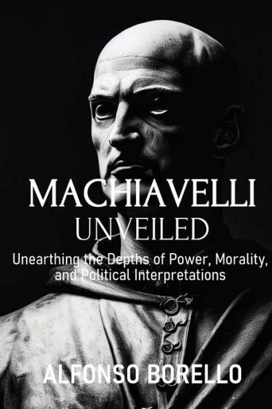 Machiavelli Unveiled: Unearthing the Depths of Power, Morality, and Political Interpretations