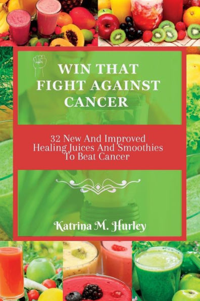 WIN THAT FIGHT AGAINST CANCER: 32 New And Improved Healing Juices And Smoothies To Beat Cancer