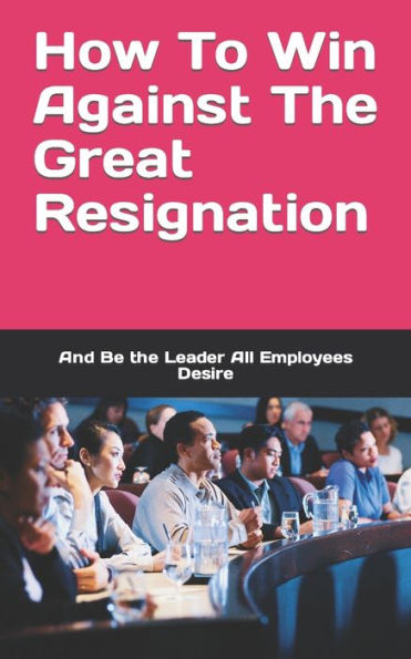 How To Win Against The Great Resignation: And Be the Leader All Employees Desire