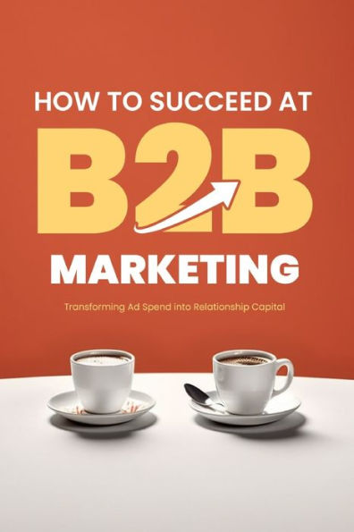 How to Succeed at B2B Marketing: Transforming Ad Spend into Relationship Capital