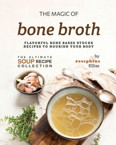 The Magic of Bone Broth: Flavorful Bone Based Stocks Recipes to Nourish Your Body
