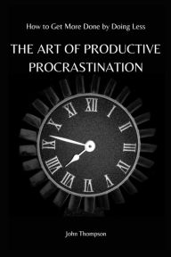 Title: THE ART OF PRODUCTIVE PROCRASTINATION: How to Get More Done by Doing Less, Author: John Thompson