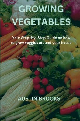 GROWING VEGETABLES: Your Step-by-Step Guide on how to grow veggies around your house