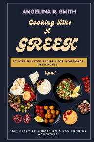 Title: Cooking Like A Greek: 30 Step-by-Step Recipes for Homemade Delicacies., Author: Angelina R. Smith