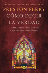 Title: Cómo decir la verdad: La historia de cómo Dios me salvó para ganar corazones y no discusiones, Author: Preston Perry