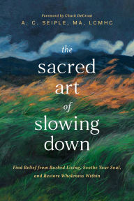 Title: The Sacred Art of Slowing Down: Find Relief from Rushed Living, Soothe Your Soul, and Restore Wholeness Within, Author: A. C. Seiple MA