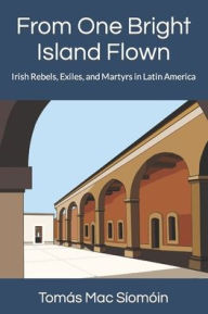 Title: From One Bright Island Flown: Irish Rebels, Exiles, and Martyrs in Latin America, Author: Tomïs Mac Sïomïin