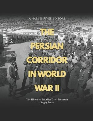 The Persian Corridor in World War II: The History of the Allies' Most Important Supply Route