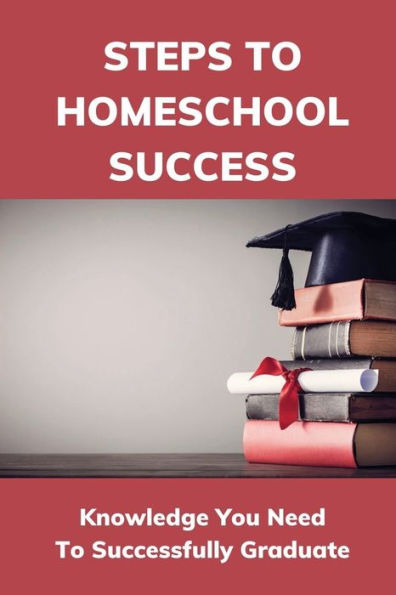 Steps To Homeschool Success: Knowledge You Need To Successfully Graduate: