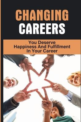 Changing Careers: You Deserve Happiness And Fulfillment In Your Career: