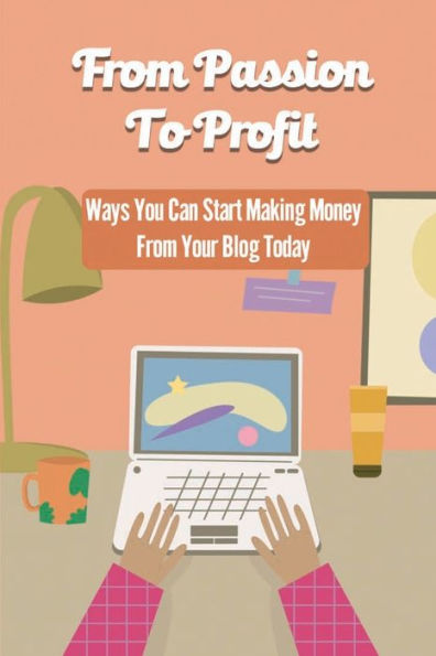 From Passion To Profit: Ways You Can Start Making Money From Your Blog Today: