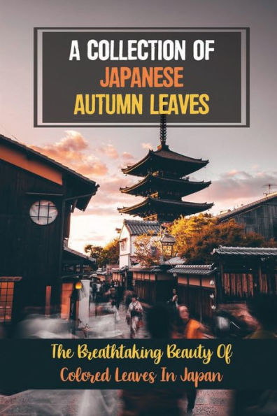 A Collection Of Japanese Autumn Leaves: The Breathtaking Beauty Of Colored Leaves In Japan: