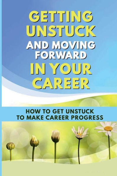 Getting Unstuck And Moving Forward In Your Career: How To Get Unstuck To Make Career Progress: