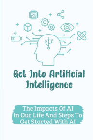 Title: Get Into Artificial Intelligence: The Impacts Of AI In Our Life And Steps To Get Started With AI:, Author: Euna Saterfiel