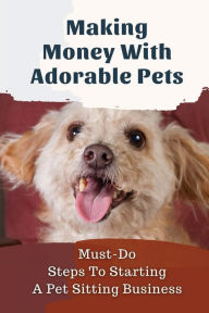 Title: Making Money With Adorable Pets: Must-Do Steps To Starting A Pet Sitting Business:, Author: Dyan Lochte