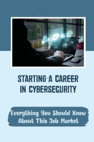 Title: Starting A Career In Cybersecurity: Everything You Should Know About This Job Market:, Author: Otto Maahs