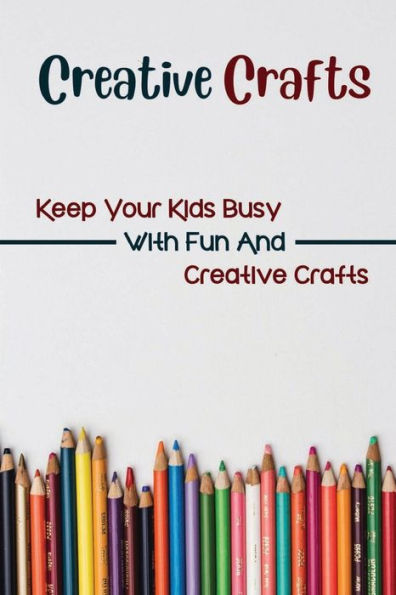 Creative Crafts: Keep Your Kids Busy With Fun And Creative Crafts: