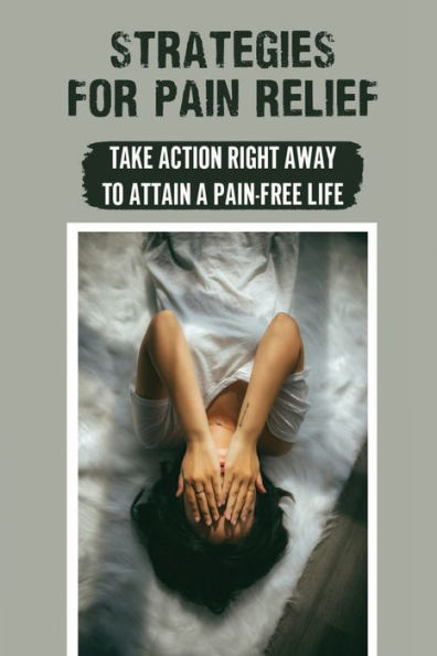 Strategies For Pain Relief: Take Action Right Away To Attain A Pain-Free Life: