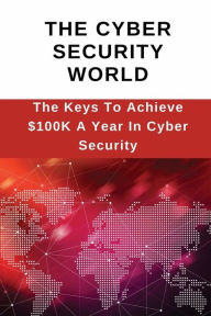 Title: The Cyber Security World: The Keys To Achieve $100K A Year In Cyber Security:, Author: Ali Blais