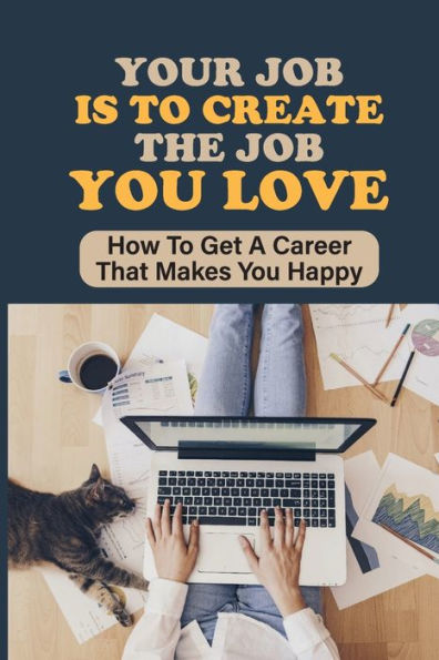 Your Job Is To Create The Job You Love: How To Get A Career That Makes You Happy: