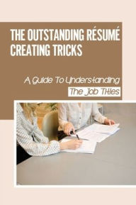 Title: The Outstanding Résumé Creating Tricks: A Guide To Understanding The Job Titles:, Author: Thanh Soffel