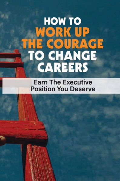 How To Work Up The Courage To Change Careers: Earn The Executive Position You Deserve: