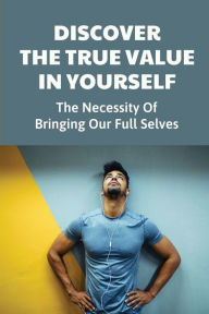 Title: Discover The True Value In Yourself: The Necessity Of Bringing Our Full Selves:, Author: Abraham Ackerley