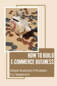 Title: How To Build E-Commerce Business: Simple Business Principles For Beginners:, Author: Buddy Cains