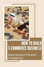 How To Build E-Commerce Business: Simple Business Principles For Beginners: