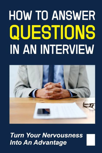 How To Answer Questions In An Interview: Turn Your Nervousness Into An Advantage: