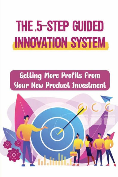 The 5-Step Guided Innovation System: Getting More Profits From Your New Product Investment: